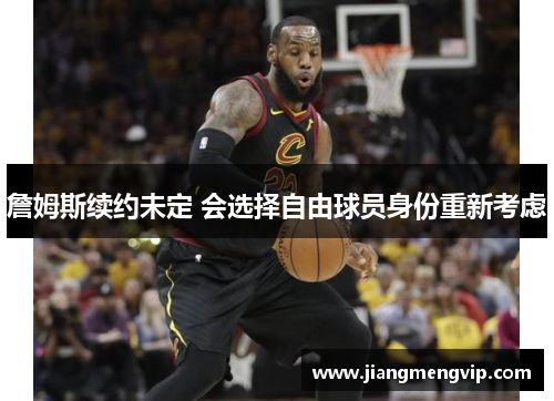 詹姆斯续约未定 会选择自由球员身份重新考虑